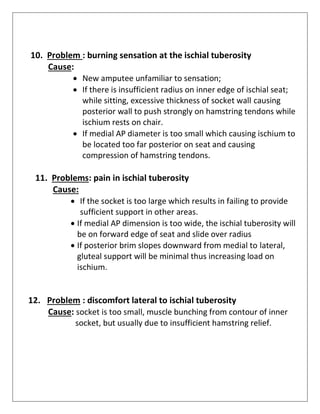10. Problem : burning sensation at the ischial tuberosity
Cause:
• New amputee unfamiliar to sensation;
• If there is insufficient radius on inner edge of ischial seat;
while sitting, excessive thickness of socket wall causing
posterior wall to push strongly on hamstring tendons while
ischium rests on chair.
• If medial AP diameter is too small which causing ischium to
be located too far posterior on seat and causing
compression of hamstring tendons.
11. Problems: pain in ischial tuberosity
Cause:
• If the socket is too large which results in failing to provide
sufficient support in other areas.
• If medial AP dimension is too wide, the ischial tuberosity will
be on forward edge of seat and slide over radius
• If posterior brim slopes downward from medial to lateral,
gluteal support will be minimal thus increasing load on
ischium.
12. Problem : discomfort lateral to ischial tuberosity
Cause: socket is too small, muscle bunching from contour of inner
socket, but usually due to insufficient hamstring relief.
 