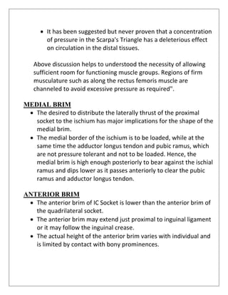 • It has been suggested but never proven that a concentration
of pressure in the Scarpa's Triangle has a deleterious effect
on circulation in the distal tissues.
Above discussion helps to understood the necessity of allowing
sufficient room for functioning muscle groups. Regions of firm
musculature such as along the rectus femoris muscle are
channeled to avoid excessive pressure as required".
MEDIAL BRIM
• The desired to distribute the laterally thrust of the proximal
socket to the ischium has major implications for the shape of the
medial brim.
• The medial border of the ischium is to be loaded, while at the
same time the adductor longus tendon and pubic ramus, which
are not pressure tolerant and not to be loaded. Hence, the
medial brim is high enough posteriorly to bear against the ischial
ramus and dips lower as it passes anteriorly to clear the pubic
ramus and adductor longus tendon.
ANTERIOR BRIM
• The anterior brim of IC Socket is lower than the anterior brim of
the quadrilateral socket.
• The anterior brim may extend just proximal to inguinal ligament
or it may follow the inguinal crease.
• The actual height of the anterior brim varies with individual and
is limited by contact with bony prominences.
 