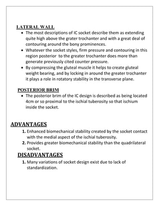LATERAL WALL
• The most descriptions of IC socket describe them as extending
quite high above the grater trochanter and with a great deal of
contouring around the bony prominences.
• Whatever the socket styles, firm pressure and contouring in this
region posterior to the greater trochanter does more than
generate previously cited counter pressure.
• By compressing the gluteal muscle it helps to create gluteal
weight bearing, and by locking in around the greater trochanter
it plays a role in rotatory stability in the transverse plane.
POSTERIOR BRIM
• The posterior brim of the IC design is described as being located
4cm or so proximal to the ischial tuberosity so that ischium
inside the socket.
ADVANTAGES
1. Enhanced biomechanical stability created by the socket contact
with the medial aspect of the ischial tuberosity.
2. Provides greater biomechanical stability than the quadrilateral
socket.
DISADVANTAGES
1. Many variations of socket design exist due to lack of
standardization.
 