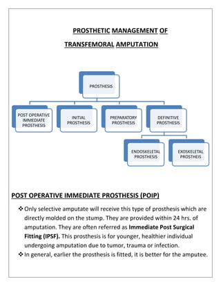 PROSTHETIC MANAGEMENT OF
TRANSFEMORAL AMPUTATION
POST OPERATIVE IMMEDIATE PROSTHESIS (POIP)
❖Only selective amputate will receive this type of prosthesis which are
directly molded on the stump. They are provided within 24 hrs. of
amputation. They are often referred as Immediate Post Surgical
Fitting (IPSF). This prosthesis is for younger, healthier individual
undergoing amputation due to tumor, trauma or infection.
❖In general, earlier the prosthesis is fitted, it is better for the amputee.
PROSTHESIS
POST OPERATIVE
IMMEDIATE
PROSTHESIS
INITIAL
PROSTHESIS
PREPARATORY
PROSTHESIS
DEFINITIVE
PROSTHESIS
ENDOSKELETAL
PROSTHESIS
EXOSKELETAL
PROSTHEIS
 