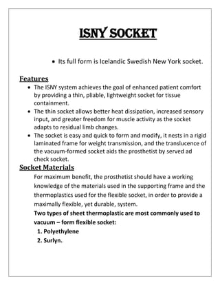 Isny socket
• Its full form is Icelandic Swedish New York socket.
Features
• The ISNY system achieves the goal of enhanced patient comfort
by providing a thin, pliable, lightweight socket for tissue
containment.
• The thin socket allows better heat dissipation, increased sensory
input, and greater freedom for muscle activity as the socket
adapts to residual limb changes.
• The socket is easy and quick to form and modify, it nests in a rigid
laminated frame for weight transmission, and the translucence of
the vacuum-formed socket aids the prosthetist by served ad
check socket.
Socket Materials
For maximum benefit, the prosthetist should have a working
knowledge of the materials used in the supporting frame and the
thermoplastics used for the flexible socket, in order to provide a
maximally flexible, yet durable, system.
Two types of sheet thermoplastic are most commonly used to
vacuum – form flexible socket:
1. Polyethylene
2. Surlyn.
 
