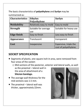 The basic characteristics of polyethylene and Surlyn may be
summarized as:
Characteristics Ethylux
Polyethylene
Surlyn
Moldability Relatively easy to mold Easy to mold
Strength Suitable for average
use
Suitable for heavy use
Edge finish Easy to finish Less easy to finish
Appearance Translucent transparent
Cost Inexpensive Expensive, triple the
cost of polyethylene.
SOCKET SPECIFICATION
• Segments of plastic, one square inch in area, were removed from
four areas of the socket:
o Mid sections of the posterior, anterior and lateral walls, as well
as the proximal – lateral wall in
the area of attachment of a
Silesian bandage.
• The average wall thickness for the
mid sections was 1.5 mm.
• The proximal – lateral wall was
thicker, approximately 22mm.
 