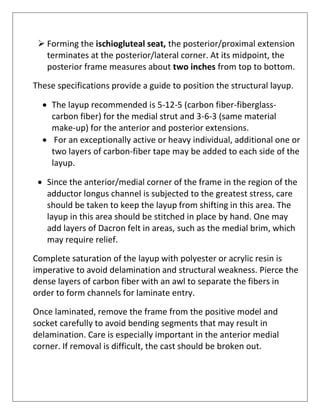 ➢ Forming the ischiogluteal seat, the posterior/proximal extension
terminates at the posterior/lateral corner. At its midpoint, the
posterior frame measures about two inches from top to bottom.
These specifications provide a guide to position the structural layup.
• The layup recommended is 5-12-5 (carbon fiber-fiberglass-
carbon fiber) for the medial strut and 3-6-3 (same material
make-up) for the anterior and posterior extensions.
• For an exceptionally active or heavy individual, additional one or
two layers of carbon-fiber tape may be added to each side of the
layup.
• Since the anterior/medial corner of the frame in the region of the
adductor longus channel is subjected to the greatest stress, care
should be taken to keep the layup from shifting in this area. The
layup in this area should be stitched in place by hand. One may
add layers of Dacron felt in areas, such as the medial brim, which
may require relief.
Complete saturation of the layup with polyester or acrylic resin is
imperative to avoid delamination and structural weakness. Pierce the
dense layers of carbon fiber with an awl to separate the fibers in
order to form channels for laminate entry.
Once laminated, remove the frame from the positive model and
socket carefully to avoid bending segments that may result in
delamination. Care is especially important in the anterior medial
corner. If removal is difficult, the cast should be broken out.
 