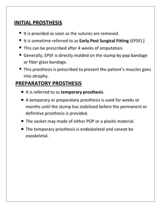 INITIAL PROSTHESIS
▪ It is provided as soon as the sutures are removed.
▪ It is sometime referred to as Early Post Surgical Fitting (EPSF).]
▪ This can be prescribed after 4 weeks of amputation.
▪ Generally, EPSF is directly molded on the stump by pop bandage
or fiber glass bandage.
▪ This prosthesis is prescribed to prevent the patient’s muscles goes
into atrophy.
PREPARATORY PROSTHESIS
• It is referred to as temporary prosthesis.
• A temporary or preparatory prosthesis is used for weeks or
months until the stump has stabilized before the permanent or
definitive prosthesis is provided.
• The socket may made of either POP or a plastic material.
• The temporary prosthesis is endoskeletal and cannot be
exoskeletal.
 