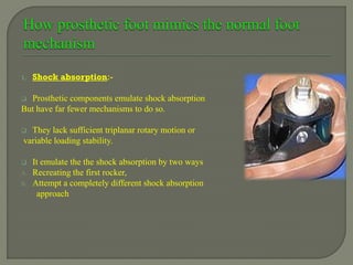 1. Shock absorption:-
 Prosthetic components emulate shock absorption
But have far fewer mechanisms to do so.
 They lack sufficient triplanar rotary motion or
variable loading stability.
 It emulate the the shock absorption by two ways
A. Recreating the first rocker,
B. Attempt a completely different shock absorption
approach
 