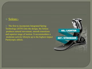  Soleus:-
 The first to incorporate Integrated Spring
Technology (iST®) into the design, the Soleus
produces natural movement, smooth transitions
and superior range of motion. It accommodates a
moderate activity lifestyle up to the highest impact
Paralympic athlete.
 