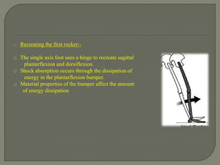 A. Recreating the first rocker:-
 The single axis foot uses a hinge to recreate sagittal
plantarflexion and dorsiflexion.
 Shock absorption occurs through the dissipation of
energy in the plantarflexion bumper.
 Material properties of the bumper affect the amount
of energy dissipation
 
