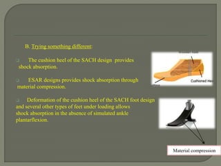 B. Trying something different:
 The cushion heel of the SACH design provides
shock absorption.
 ESAR designs provides shock absorption through
material compression.
 Deformation of the cushion heel of the SACH foot design
and several other types of feet under loading allows
shock absorption in the absence of simulated ankle
plantarflexion.
Material compression
 