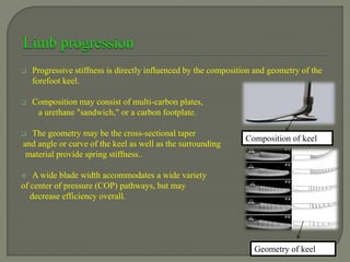 Progressive stiffness is directly influenced by the composition and geometry of the
forefoot keel.
 Composition may consist of multi-carbon plates,
a urethane "sandwich," or a carbon footplate.
 The geometry may be the cross-sectional taper
and angle or curve of the keel as well as the surrounding
material provide spring stiffness..
 A wide blade width accommodates a wide variety
of center of pressure (COP) pathways, but may
decrease efficiency overall.
Geometry of keel
Composition of keel
 