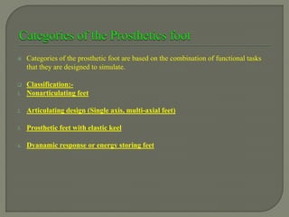  Categories of the prosthetic foot are based on the combination of functional tasks
that they are designed to simulate.
 Classification:-
1. Nonarticulating feet
2. Articulating design (Single axis, multi-axial feet)
3. Prosthetic feet with elastic keel
4. Dyanamic response or energy storing feet
 