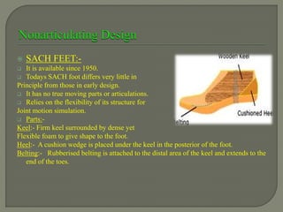  SACH FEET:-
 It is available since 1950.
 Todays SACH foot differs very little in
Principle from those in early design.
 It has no true moving parts or articulations.
 Relies on the flexibility of its structure for
Joint motion simulation.
 Parts:-
Keel:- Firm keel surrounded by dense yet
Flexible foam to give shape to the foot.
Heel:- A cushion wedge is placed under the keel in the posterior of the foot.
Belting:- Rubberised belting is attached to the distal area of the keel and extends to the
end of the toes.
 