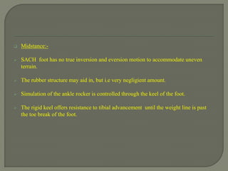  Midstance:-
 SACH foot has no true inversion and eversion motion to accommodate uneven
terrain.
 The rubber structure may aid in, but i.e very negligient amount.
 Simulation of the ankle rocker is controlled through the keel of the foot.
 The rigid keel offers resistance to tibial advancement until the weight line is past
the toe break of the foot.
 