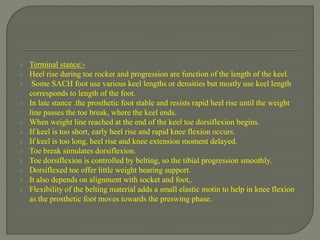 Terminal stance:-
 Heel rise during toe rocker and progression are function of the length of the keel.
 Some SACH foot use various keel lengths or densities but mostly use keel length
corresponds to length of the foot.
 In late stance .the prosthetic foot stable and resists rapid heel rise until the weight
line passes the toe break, where the keel ends.
 When weight line reached at the end of the keel toe dorsiflexion begins.
 If keel is too short, early heel rise and rapid knee flexion occurs.
 If keel is too long, heel rise and knee extension moment delayed.
 Toe break simulates dorsiflexion.
 Toe dorsiflexion is controlled by belting, so the tibial progression smoothly.
 Dorsiflexed toe offer little weight bearing support.
 It also depends on alignment with socket and foot,.
 Flexibility of the belting material adds a small elastic motin to help in knee flexion
as the prosthetic foot moves towards the preswing phase.
 