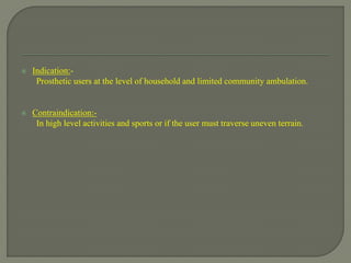  Indication:-
Prosthetic users at the level of household and limited community ambulation.
 Contraindication:-
In high level activities and sports or if the user must traverse uneven terrain.
 