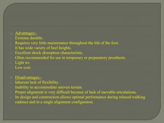  Advantages:-
1. Extreme durable.
2. Requires very little maintenance throughout the life of the foot.
3. It has wide variety of heel heights.
4. Excellent shock absorption characteristic.
5. Often recommended for use in temporary or preparatory prosthesis.
6. Light wt.
7. Low cost.
 Disadvantages:-
1. Inherent lack of flexibility.
2. Inability to accommodate uneven terrain.
3. Proper alignment is very difficult because of lack of movable artculations.
4. Its design and construction allows optimal performance during relaxed walking
cadence and in a single alignment configuraton.
 
