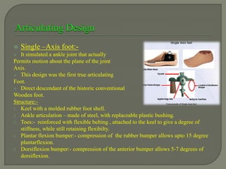  Single –Axis foot:-
 It simulated a ankle joint that actually
Permits motion about the plane of the joint
Axis.
 This design was the first true articulating
Foot.
 Direct descendant of the historic conventional
Wooden foot.
Structure:-
1. Keel with a molded rubber foot shell.
2. Ankle articulation – made of steel, with replaceable plastic bushing.
3. Toes:- reinforced with flexible belting , attached to the keel to give a degree of
stiffness, while still retaining flexibilty.
4. Plantar flexion bumper:- compression of the rubber bumper allows upto 15 degree
plantarflexion.
5. Dorsiflexion bumper:- compression of the anterior bumper allows 5-7 degrees of
dorsiflexion.
 