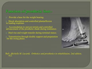  Provide a base for the weight bearing.
 Shock absorption and controlled plantarflexion
in loading response.
 Accomodation to uneven terrain and controlled
advancement of the prosthetic shank during midstance.
 Heel rise and weight transfer during terminal stance.
 Transmission through double support and preparation
for the swing phase.
Ref:- Michelle M. Lucardi, Orthotics and prosthetics in rehabilitaion, 2nd edition,
422.
 