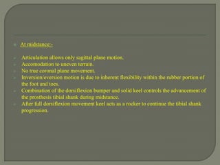  At midstance:-
 Articulation allows only sagittal plane motion.
 Accomodation to uneven terrain.
 No true coronal plane movement.
 Inversion/eversion motion is due to inherent flexibility within the rubber portion of
the foot and toes.
 Combination of the dorsiflexion bumper and solid keel controls the advancement of
the prosthesis tibial shank during midstance.
 After full dorsiflexion movement keel acts as a rocker to continue the tibial shank
progression.
 
