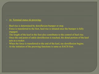  At Terminal stance & preswing:
 Heel rise is determined by dorsiflexion bumper or stop.
 Force is transferred to the foot, heel rise is intiated once the bumper is fully
engaged.
 The length of the keel in the foot also contributes to the control of heel rise.
 Once the end point of ankle dorsiflexion is reached, the distal portion of the keel
acts as a rocker.
 When the force is transferred to the end of the keel, toe dorsiflexion begins.
 At the initiation of the preswing functions is same as SACH foot.
 