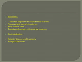  Indications:-
 Transtibial amputee with adequate knee extensors.
 Nonremrdiable strength impairment
 Short residual limb.
 Transfemoral amputee with good hip extensors.
 Contraindication:-
 Patient with poor aerobic capacity.
 Strength impairment.
 