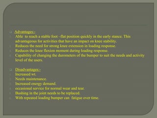  Advantages:-
1. Able to reach a stable foot –flat position quickly in the early stance. This
advantageous for activities that have an impact on knee stability.
2. Reduces the need for strong knee extension in loading response.
3. Reduces the knee flexion moment during loading response.
4. Capability of changing the durometers of the bumper to suit the needs and activity
level of the users.
 Disadvantages:-
1. Increased wt.
2. Needs maintenance.
3. Increased energy demand.
4. occasional service for normal wear and tear.
5. Bushing in the joint needs to be replaced.
6. With repeated loading bumper can fatigue over time.
 