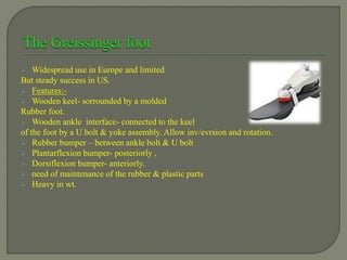  Widespread use in Europe and limited
But steady success in US.
 Features:-
 Wooden keel- sorrounded by a molded
Rubber foot.
 Wooden ankle interface- connected to the keel
of the foot by a U bolt & yoke assembly. Allow inv/evrsion and rotation.
 Rubber bumper – between ankle bolt & U bolt
 Plantarflexion bumper- posteriorly ,
 Dorsiflexion bumper- anteriorly.
 need of maintenance of the rubber & plastic parts
 Heavy in wt.
 