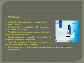  At Midstance:-
 Multiaxial foot accomodates to uneven terrain
in all the 3 planes.
 True inversion/eversion is allowed by compression
of the rubber rocker insert.
 As this foot allows transverse rotation, it allows to
abosrb the rotational forces.
 Tibial advancement is controlled by the stiffness of
the rubber components of the ankle.
 Once Full compression of the rubber components is
reached, force is transferred to the foot.
 The length of the keel determines the continued amount of resistance during
terminal stance.
 