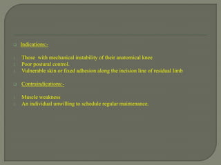 Indications:-
1. Those with mechanical instability of their anatomical knee
2. Poor postural control.
3. Vulnerable skin or fixed adhesion along the incision line of residual limb
 Contraindications:-
1. Muscle weakness
2. An individual unwilling to schedule regular maintenance.
 