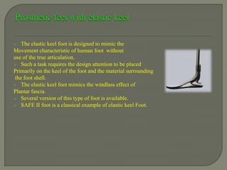  The elastic keel foot is designed to mimic the
Movement characteristic of human foot without
use of the true articulation.
 Such a task requires the design attention to be placed
Primarily on the keel of the foot and the material surrounding
the foot shell.
 The elastic keel foot mimics the windlass effect of
Plantar fascia.
 Several version of this type of foot is available.
 SAFE II foot is a classical example of elastic keel Foot.
 