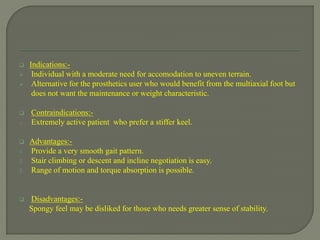  Indications:-
 Individual with a moderate need for accomodation to uneven terrain.
 Alternative for the prosthetics user who would benefit from the multiaxial foot but
does not want the maintenance or weight characteristic.
 Contraindications:-
o Extremely active patient who prefer a stiffer keel.
 Advantages:-
1. Provide a very smooth gait pattern.
2. Stair climbing or descent and incline negotiation is easy.
3. Range of motion and torque absorption is possible.
 Disadvantages:-
Spongy feel may be disliked for those who needs greater sense of stability.
 