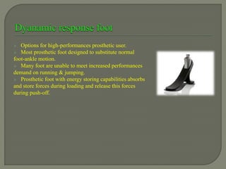  Options for high-performances prosthetic user.
 Most prosthetic foot designed to substitute normal
foot-ankle motion.
 Many foot are unable to meet increased performances
demand on running & jumping.
 Prosthetic foot with energy storing capabilities absorbs
and store forces during loading and release this forces
during push-off.
 