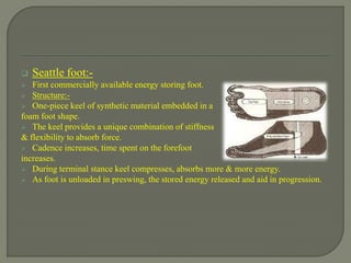  Seattle foot:-
 First commercially available energy storing foot.
 Structure:-
 One-piece keel of synthetic material embedded in a
foam foot shape.
 The keel provides a unique combination of stiffness
& flexibility to absorb force.
 Cadence increases, time spent on the forefoot
increases.
 During terminal stance keel compresses, absorbs more & more energy.
 As foot is unloaded in preswing, the stored energy released and aid in progression.
 