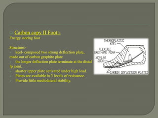  Carbon copy II Foot:-
Energy storing foot
Structure:-
 keel- composed two strong deflection plate,
made out of carbon graphite plate
 the longer deflection plate terminate at the distal
Ip joint.
 shorter upper plate activated under high load.
 Plates are available in 3 levels of resistance.
 Provide little mediolateral stability.
 