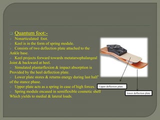  Quantum foot:-
 Nonarticulated foot.
 Keel is in the form of spring module.
 Consists of two deflection plate attached to the
Ankle base.
 Keel projects forward towards metatarsophalangeal
Joint & backward at heel.
 Simulated plantarflexion & impact absorption is
Provided by the heel deflection plate.
 Lower plate stores & returns energy during last half’
of the stance phase.
 Upper plate acts as a spring in case of high forces.
 Spring module encased in semiflexible cosmetic shell
Which yields to medial & lateral loads.
Upper deflection plate
lower deflection plate
 