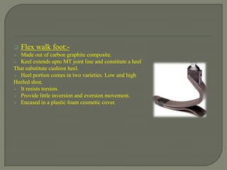  Flex walk foot:-
 Made out of carbon graphite composite.
 Keel extends upto MT joint line and constitute a heel
That substitute cushion heel.
 Heel portion comes in two varieties. Low and high
Heeled shoe.
 It resists torsion.
 Provide little inversion and eversion movement.
 Encased in a plastic foam cosmetic cover.
 