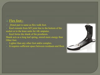  Flex foot:-
 Distal part is same as flex walk foot.
 Keel extends from MT joint line to the bottom of the
socket or to the knee units for AK amputee.
 Keel forms the shank of the prosthesis.
Shank acts as a long leaf spring, stored more energy than
Other foot.
 Lighter than any other foot ankle complex.
 It requires sufficient space between residuam and floor.
 