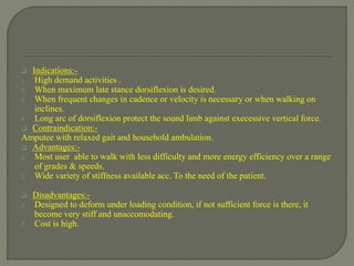  Indications:-
1. High demand activities .
2. When maximum late stance dorsiflexion is desired.
3. When frequent changes in cadence or velocity is necessary or when walking on
inclines.
4. Long arc of dorsiflexion protect the sound limb against execessive vertical force.
 Contraindication:-
Amputee with relaxed gait and household ambulation.
 Advantages:-
1. Most user able to walk with less difficulty and more energy efficiency over a range
of grades & speeds.
2. Wide variety of stiffness available acc. To the need of the patient.
 Disadvantages:-
1. Designed to deform under loading condition, if not sufficient force is there, it
become very stiff and unaccomodating.
2. Cost is high.
 