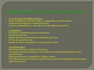  At initial contact & loading response:-
 Shock absorption during early stance is comparable to the other classes.
 Cushion heel compresses to absorb the shock.
 Control of plantarflexion is also affected by the stiffness in the heel.
o At midstnace:-
 Do not have significant ground accomodation
 Stiff elastic keel feet.
 Rubber and foam shell minimal accomdation of terrain.
 No true inversion/eversion .
 In split toe allows some degree of coronal plane motion.
o At terminal stance:-
 Significant difference in tibial advancement.
 As cadence increases to running , extra stiffness is required during midstance into
terminal stance.
 Tibial advancement is controlled by stiffness of keel.
 The shaft advances, keel deflects, absorbs forces generated during deflection and resists
rapid advancement.
 