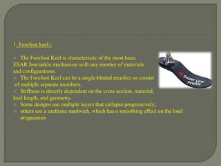 1. Forefoot keel:-
 The Forefoot Keel is characteristic of the most basic
ESAR foot/ankle mechanism with any number of materials
and configurations.
 The Forefoot Keel can be a single-bladed member or consist
of multiple separate members.
 Stiffness is directly dependent on the cross section, material,
keel length, and geometry.
 Some designs use multiple layers that collapse progressively,.
 others use a urethane sandwich, which has a smoothing effect on the load
progression
 