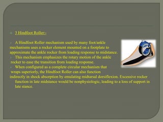  3 Hindfoot Roller:-
 A Hindfoot Roller mechanism used by many foot/ankle
mechanisms uses a rocker element mounted on a footplate to
approximate the ankle rocker from loading response to midstance.
 This mechanism emphasizes the rotary motion of the ankle
rocker to ease the transition from loading response.
 When configured as a complete circular mechanism that
wraps superiorly, the Hindfoot Roller can also function
indirectly in shock absorption by emulating midtarsal dorsiflexion. Excessive rocker
function in late midstance would be nonphysiologic, leading to a loss of support in
late stance.
 