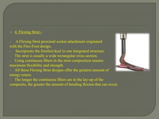  4. Flexing Strut:-
 A Flexing Strut proximal socket attachment originated
with the Flex-Foot design.
 Incorporate the forefoot keel in one integrated structure.
 The strut is usually a wide rectangular cross section.
 Using continuous fibers in the strut composition insures
maximum flexibility and strength.
 All these Flexing Strut designs offer the greatest amount of
energy return.
 The longer the continuous fibers are in the lay-up of the
composite, the greater the amount of bending flexion that can occur.
 