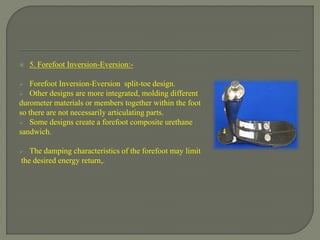  5. Forefoot Inversion-Eversion:-
 Forefoot Inversion-Eversion split-toe design.
 Other designs are more integrated, molding different
durometer materials or members together within the foot
so there are not necessarily articulating parts.
 Some designs create a forefoot composite urethane
sandwich.
 The damping characteristics of the forefoot may limit
the desired energy return,.
 