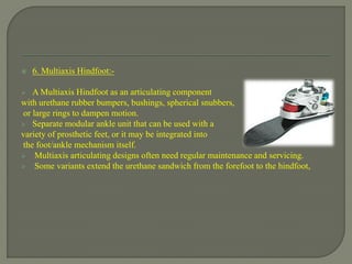  6. Multiaxis Hindfoot:-
 A Multiaxis Hindfoot as an articulating component
with urethane rubber bumpers, bushings, spherical snubbers,
or large rings to dampen motion.
 Separate modular ankle unit that can be used with a
variety of prosthetic feet, or it may be integrated into
the foot/ankle mechanism itself.
 Multiaxis articulating designs often need regular maintenance and servicing.
 Some variants extend the urethane sandwich from the forefoot to the hindfoot,
 