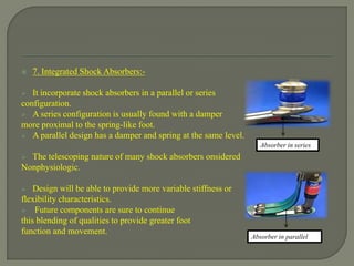  7. Integrated Shock Absorbers:-
 It incorporate shock absorbers in a parallel or series
configuration.
 A series configuration is usually found with a damper
more proximal to the spring-like foot.
 A parallel design has a damper and spring at the same level.
 The telescoping nature of many shock absorbers onsidered
Nonphysiologic.
 Design will be able to provide more variable stiffness or
flexibility characteristics.
 Future components are sure to continue
this blending of qualities to provide greater foot
function and movement.
Absorber in series
Absorber in parallel
 