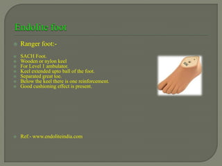  Ranger foot:-
 SACH Foot.
 Wooden or nylon keel
 For Level 1 ambulator.
 Keel extended upto ball of the foot.
 Separated great toe.
 Below the keel there is one reinforcement.
 Good cushioning effect is present.
 Ref:- www.endoliteindia.com
 