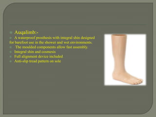  Auqalimb:-
 A waterproof prosthesis with integral shin designed
for barefoot use in the shower and wet environments.
 The moulded components allow fast assembly.
 Integral shin and cosmesis
 Full alignment device included
 Anti-slip tread pattern on sole
 