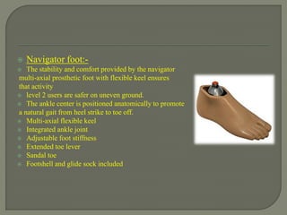  Navigator foot:-
 The stability and comfort provided by the navigator
multi-axial prosthetic foot with flexible keel ensures
that activity
 level 2 users are safer on uneven ground.
 The ankle center is positioned anatomically to promote
a natural gait from heel strike to toe off.
 Multi-axial flexible keel
 Integrated ankle joint
 Adjustable foot stiffness
 Extended toe lever
 Sandal toe
 Footshell and glide sock included
 