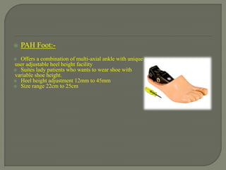  PAH Foot:-
 Offers a combination of multi-axial ankle with unique ,
user adjustable heel height facility
 Suites lady patients who wants to wear shoe with
variable shoe height.
 Heel height adjustment 12mm to 45mm
 Size range 22cm to 25cm
 