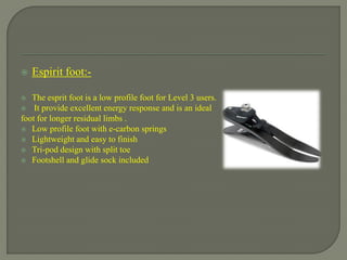  Espirit foot:-
 The esprit foot is a low profile foot for Level 3 users.
 It provide excellent energy response and is an ideal
foot for longer residual limbs .
 Low profile foot with e-carbon springs
 Lightweight and easy to finish
 Tri-pod design with split toe
 Footshell and glide sock included
 
