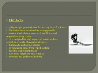  Elite foot:-
 A lightweight prosthetic foot for Activity Level 3 – 4 users.
 The independent e-carbon foot springs provide .
 vertical shock absorption as well as efficient and
responsive energy return.
 It is designed for high impact, all terrain walking.
as well as a variety of recreational sports
 Enhanced e-carbon foot springs
 Ground compliance from Tripod System
 Split toe Lightweight design
 Low build height and easy to finish
 Footshell and glide sock included.
 